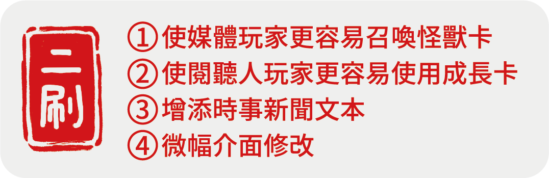 二刷調整:①使媒體玩家更容易召喚怪獸卡 ②使閱聽人玩家更容易使用成長卡 ③增添時事新聞文本 ④微幅介面修改